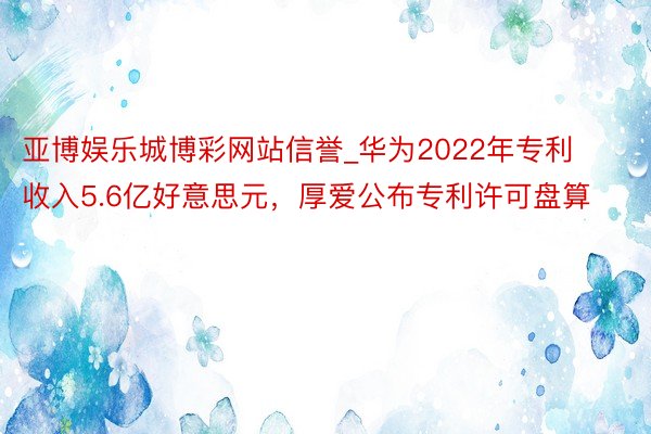 亚博娱乐城博彩网站信誉_华为2022年专利收入5.6亿好意思元，厚爱公布专利许可盘算