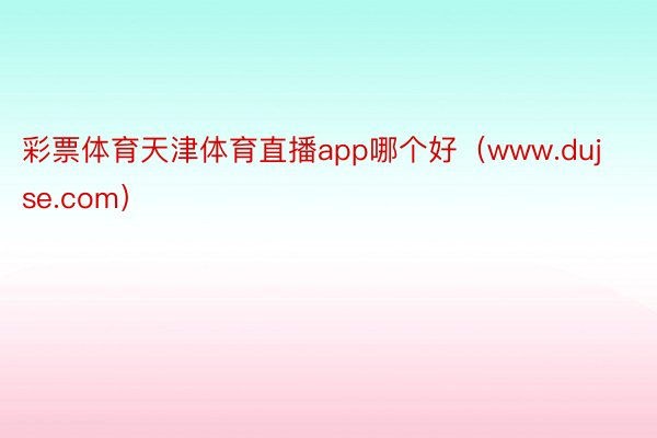 彩票体育天津体育直播app哪个好（www.dujse.com）