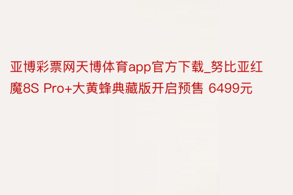 亚博彩票网天博体育app官方下载_努比亚红魔8S Pro+大黄蜂典藏版开启预售 6499元