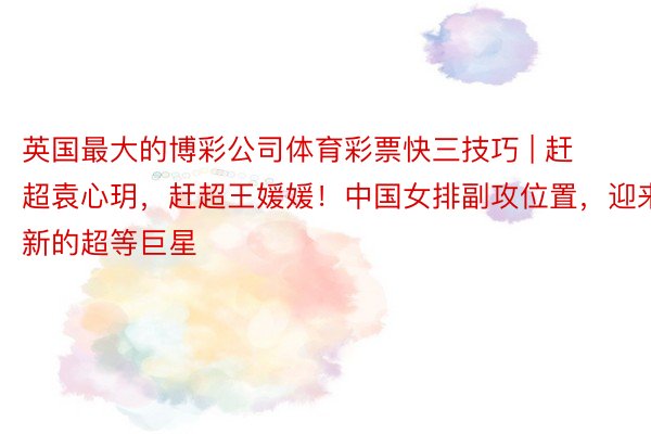 英国最大的博彩公司体育彩票快三技巧 | 赶超袁心玥，赶超王媛媛！中国女排副攻位置，迎来新的超等巨星