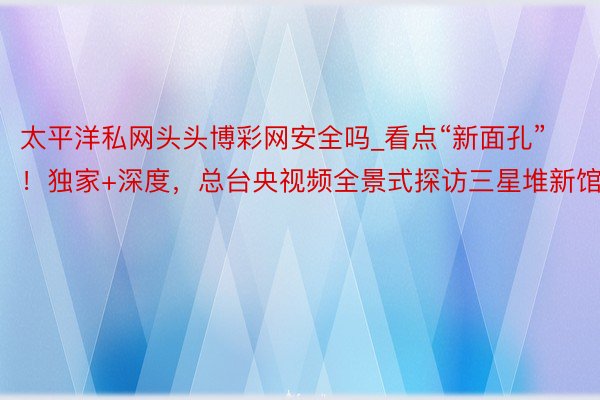 太平洋私网头头博彩网安全吗_看点“新面孔”！独家+深度，总台央视频全景式探访三星堆新馆