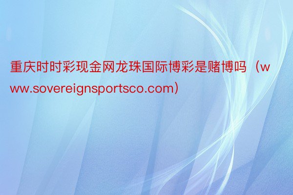重庆时时彩现金网龙珠国际博彩是赌博吗（www.sovereignsportsco.com）