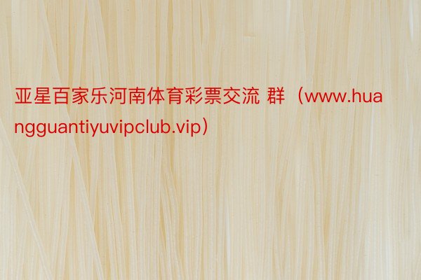 亚星百家乐河南体育彩票交流 群（www.huangguantiyuvipclub.vip）