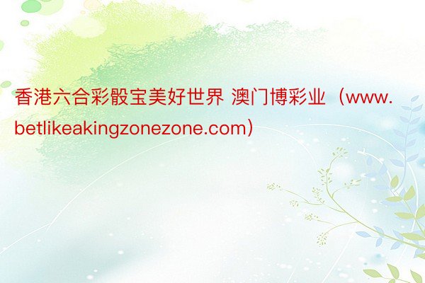 香港六合彩骰宝美好世界 澳门博彩业（www.betlikeakingzonezone.com）