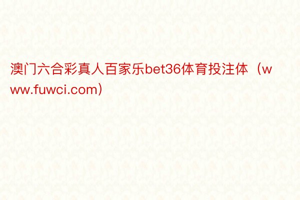 澳门六合彩真人百家乐bet36体育投注体（www.fuwci.com）