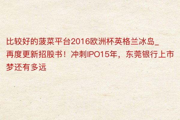 比较好的菠菜平台2016欧洲杯英格兰冰岛_再度更新招股书！冲刺IPO15年，东莞银行上市梦还有多远