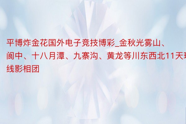 平博炸金花国外电子竞技博彩_金秋光雾山、阆中、十八月潭、九寨沟、黄龙等川东西北11天环线影相团