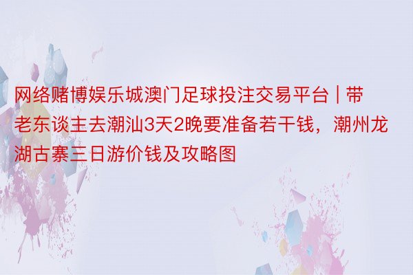 网络赌博娱乐城澳门足球投注交易平台 | 带老东谈主去潮汕3天2晚要准备若干钱，潮州龙湖古寨三日游价钱及攻略图