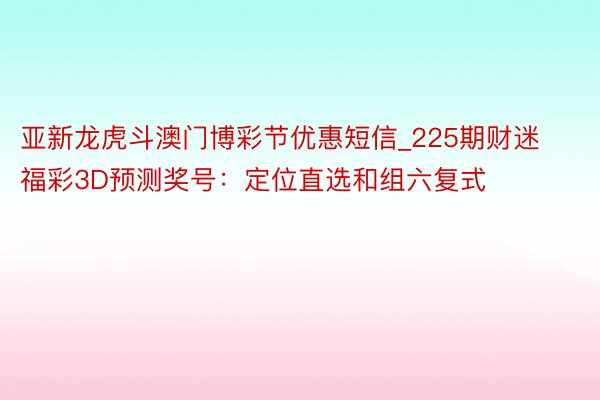 亚新龙虎斗澳门博彩节优惠短信_225期财迷福彩3D预测奖号：定位直选和组六复式