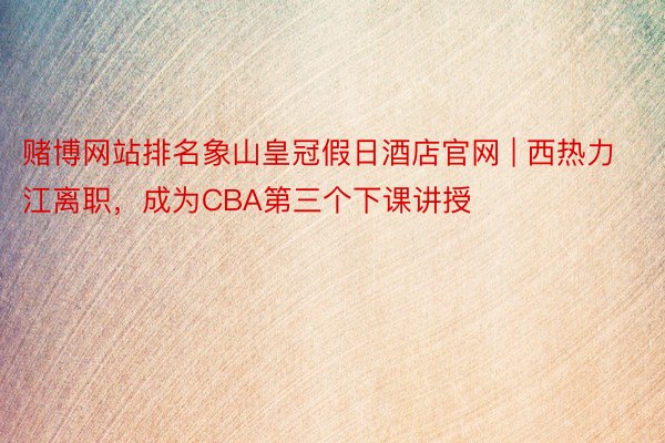 赌博网站排名象山皇冠假日酒店官网 | 西热力江离职，成为CBA第三个下课讲授