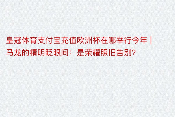 皇冠体育支付宝充值欧洲杯在哪举行今年 | 马龙的精明眨眼间：是荣耀照旧告别？