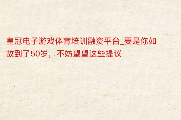 皇冠电子游戏体育培训融资平台_要是你如故到了50岁，不妨望望这些提议