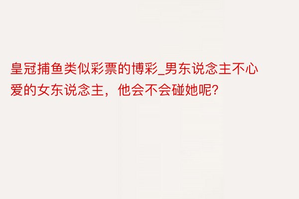 皇冠捕鱼类似彩票的博彩_男东说念主不心爱的女东说念主，他会不会碰她呢？