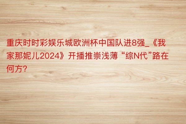 重庆时时彩娱乐城欧洲杯中国队进8强_《我家那妮儿2024》开播推崇浅薄 “综N代”路在何方？