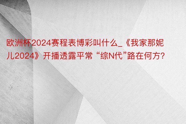 欧洲杯2024赛程表博彩叫什么_《我家那妮儿2024》开播透露平常 “综N代”路在何方？