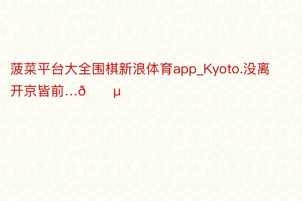 菠菜平台大全围棋新浪体育app_Kyoto.没离开京皆前…🍵