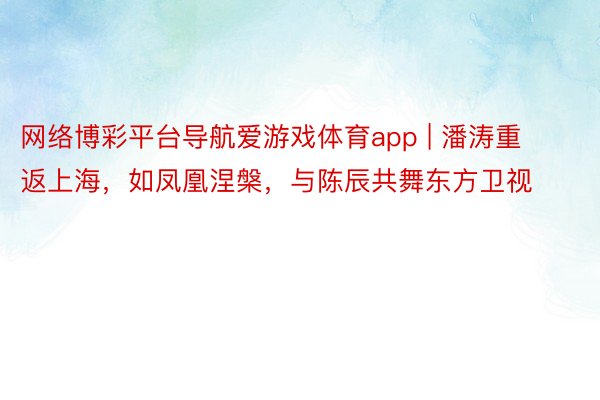 网络博彩平台导航爱游戏体育app | 潘涛重返上海，如凤凰涅槃，与陈辰共舞东方卫视