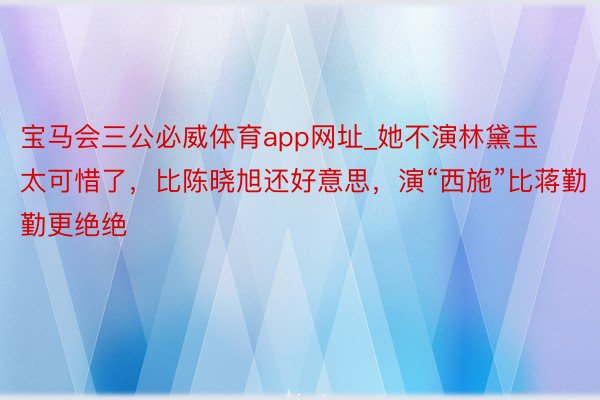 宝马会三公必威体育app网址_她不演林黛玉太可惜了，比陈晓旭还好意思，演“西施”比蒋勤勤更绝绝