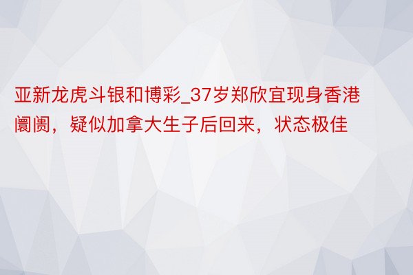 亚新龙虎斗银和博彩_37岁郑欣宜现身香港阛阓，疑似加拿大生子后回来，状态极佳