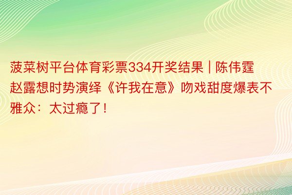 菠菜树平台体育彩票334开奖结果 | 陈伟霆赵露想时势演绎《许我在意》吻戏甜度爆表不雅众：太过瘾了！