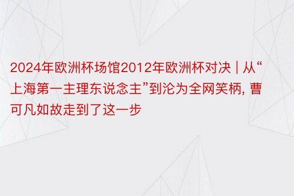 2024年欧洲杯场馆2012年欧洲杯对决 | 从“上海第一主理东说念主”到沦为全网笑柄, 曹可凡如故走到了这一步