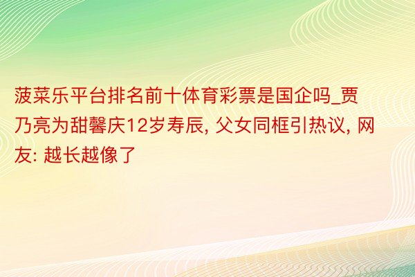 菠菜乐平台排名前十体育彩票是国企吗_贾乃亮为甜馨庆12岁寿辰, 父女同框引热议, 网友: 越长越像了