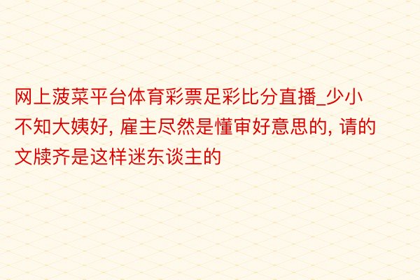 网上菠菜平台体育彩票足彩比分直播_少小不知大姨好, 雇主尽然是懂审好意思的, 请的文牍齐是这样迷东谈主的