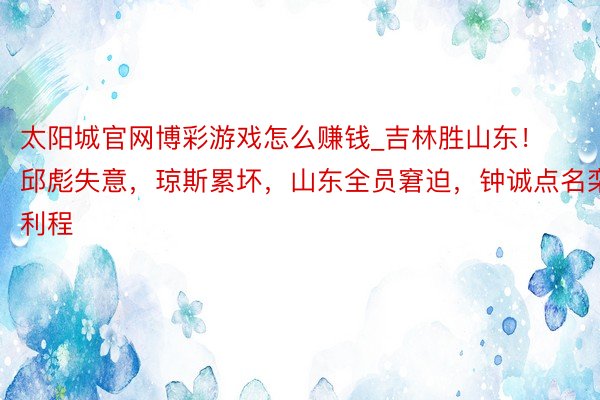 太阳城官网博彩游戏怎么赚钱_吉林胜山东！邱彪失意，琼斯累坏，山东全员窘迫，钟诚点名栾利程