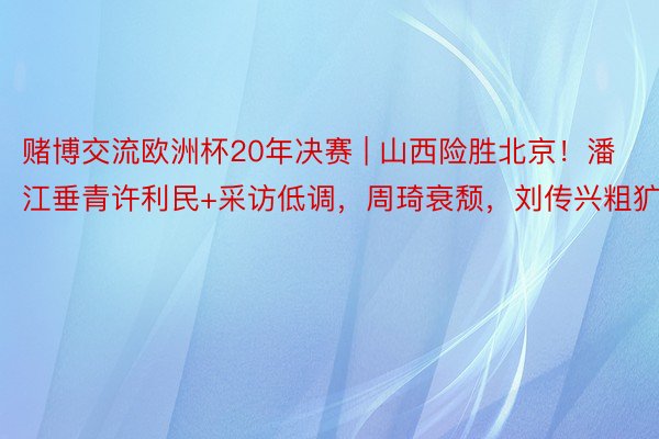 赌博交流欧洲杯20年决赛 | 山西险胜北京！潘江垂青许利民+采访低调，周琦衰颓，刘传兴粗犷