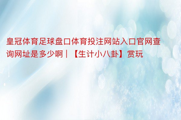 皇冠体育足球盘口体育投注网站入口官网查询网址是多少啊 | 【生计小八卦】赏玩