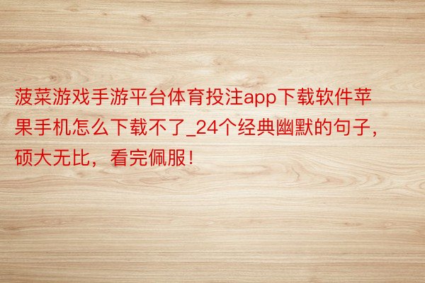 菠菜游戏手游平台体育投注app下载软件苹果手机怎么下载不了_24个经典幽默的句子，硕大无比，看完佩服！