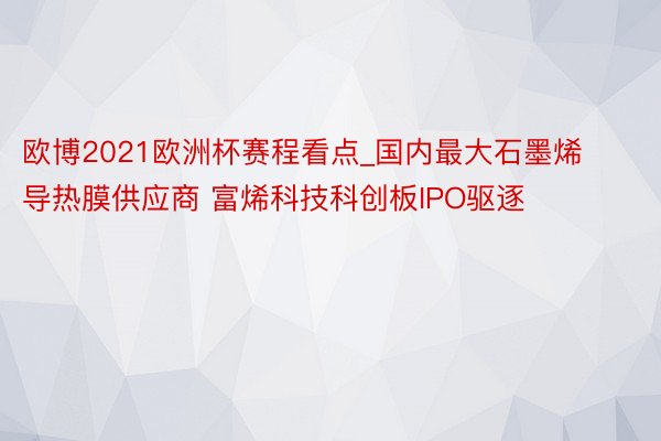 欧博2021欧洲杯赛程看点_国内最大石墨烯导热膜供应商 富烯科技科创板IPO驱逐