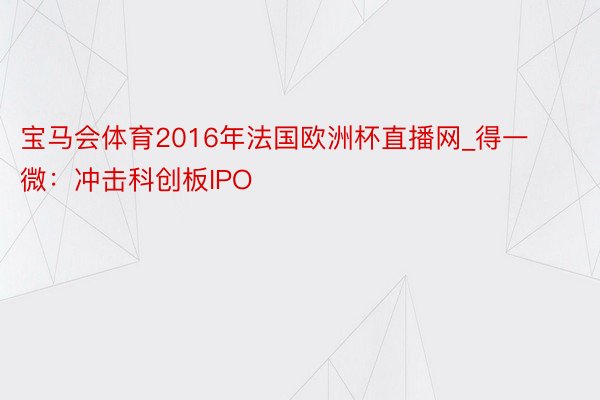 宝马会体育2016年法国欧洲杯直播网_得一微：冲击科创板IPO