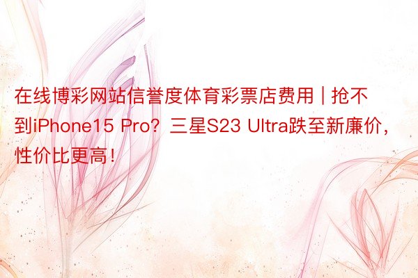 在线博彩网站信誉度体育彩票店费用 | 抢不到iPhone15 Pro？三星S23 Ultra跌至新廉价，性价比更高！