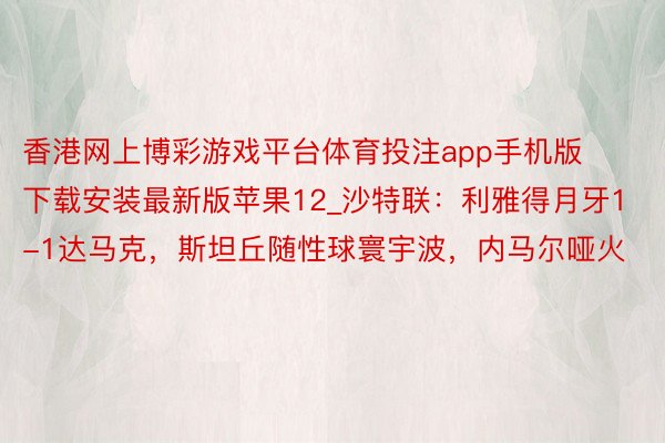 香港网上博彩游戏平台体育投注app手机版下载安装最新版苹果12_沙特联：利雅得月牙1-1达马克，斯坦丘随性球寰宇波，内马尔哑火