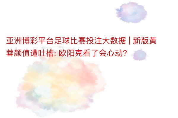 亚洲博彩平台足球比赛投注大数据 | 新版黄蓉颜值遭吐槽: 欧阳克看了会心动?