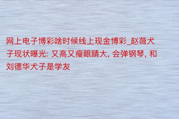 网上电子博彩啥时候线上现金博彩_赵薇犬子现状曝光: 又高又瘦眼睛大, 会弹钢琴, 和刘德华犬子是学友