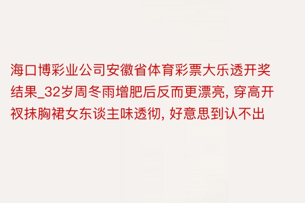 海口博彩业公司安徽省体育彩票大乐透开奖结果_32岁周冬雨增肥后反而更漂亮, 穿高开衩抹胸裙女东谈主味透彻, 好意思到认不出