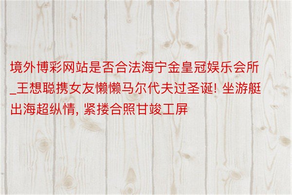 境外博彩网站是否合法海宁金皇冠娱乐会所_王想聪携女友懒懒马尔代夫过圣诞! 坐游艇出海超纵情, 紧搂合照甘竣工屏