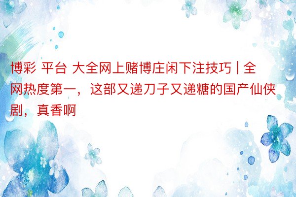 博彩 平台 大全网上赌博庄闲下注技巧 | 全网热度第一，这部又递刀子又递糖的国产仙侠剧，真香啊