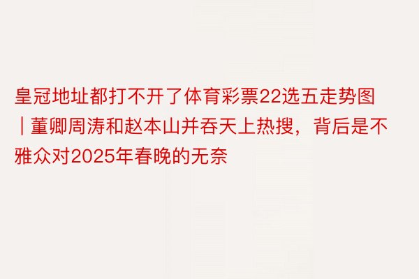 皇冠地址都打不开了体育彩票22选五走势图 | 董卿周涛和赵本山并吞天上热搜，背后是不雅众对2025年春晚的无奈