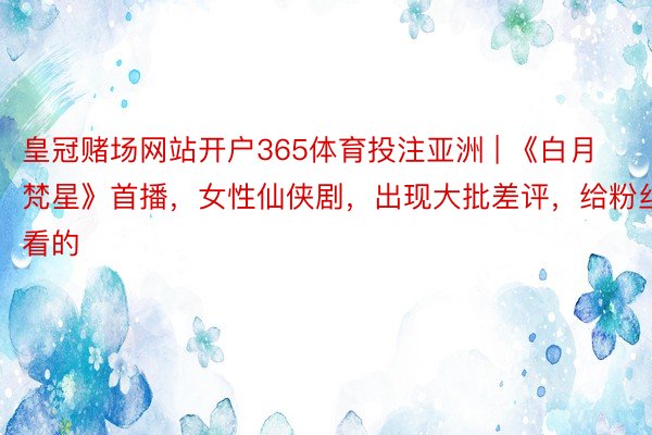 皇冠赌场网站开户365体育投注亚洲 | 《白月梵星》首播，女性仙侠剧，出现大批差评，给粉丝看的