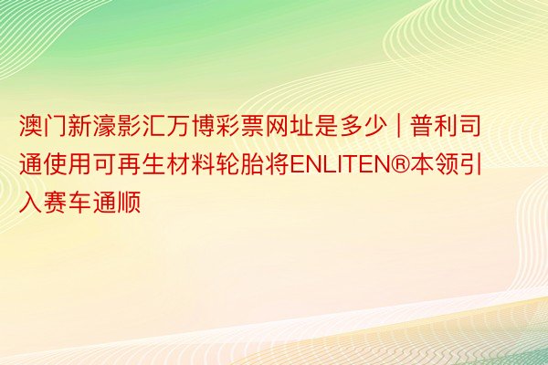 澳门新濠影汇万博彩票网址是多少 | 普利司通使用可再生材料轮胎将ENLITEN®本领引入赛车通顺