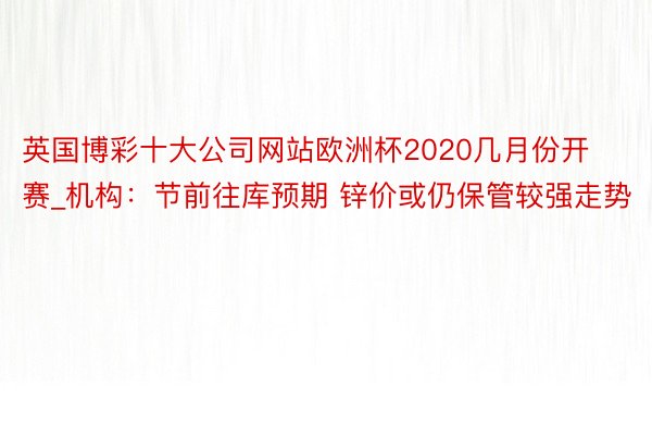 英国博彩十大公司网站欧洲杯2020几月份开赛_机构：节前往库预期 锌价或仍保管较强走势