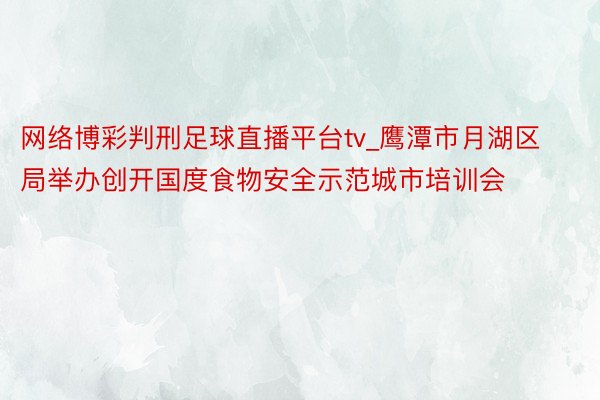 网络博彩判刑足球直播平台tv_鹰潭市月湖区局举办创开国度食物安全示范城市培训会